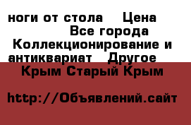 ноги от стола. › Цена ­ 12 000 - Все города Коллекционирование и антиквариат » Другое   . Крым,Старый Крым